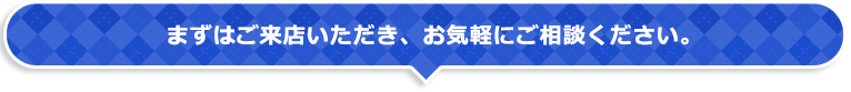 まずはご来店いただき、お気軽にご相談ください。