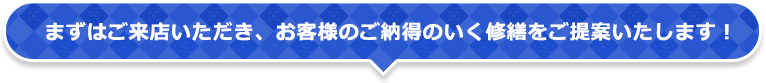 まずはご来店いただき、お客様のご納得のいく修繕をご提案いたします！